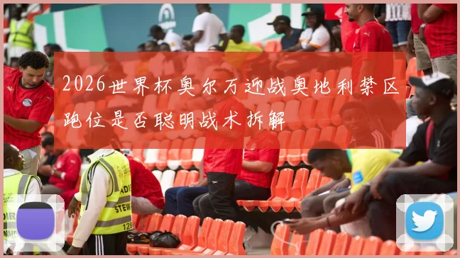 2026世界杯奥尔万迎战奥地利禁区跑位是否聪明战术拆解