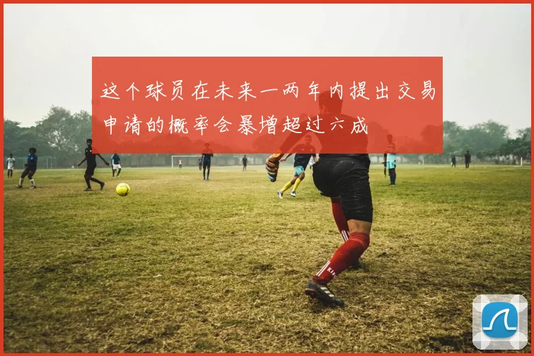 这个球员在未来一两年内提出交易申请的概率会暴增超过六成
