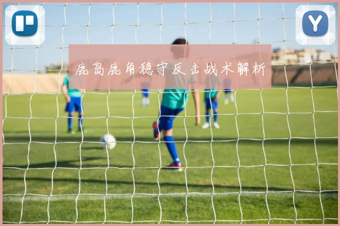鹿岛鹿角稳守反击战术解析