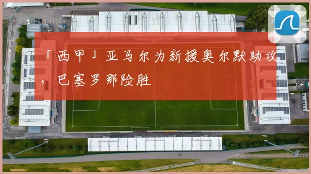 「西甲」亚马尔为新援奥尔默助攻，巴塞罗那险胜