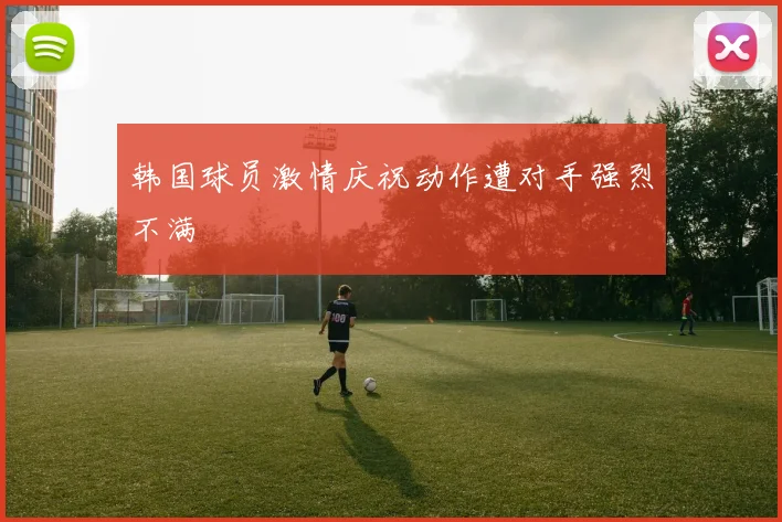 韩国球员激情庆祝动作遭对手强烈不满