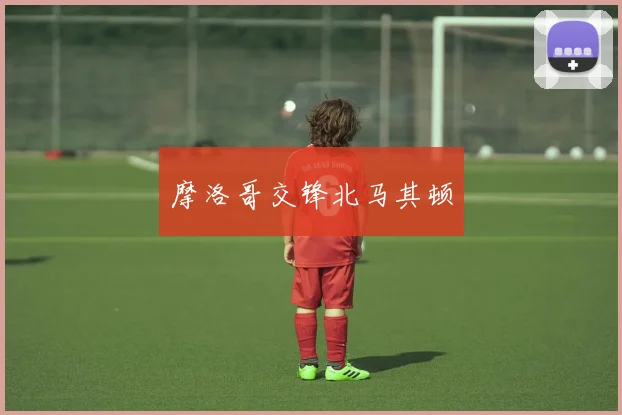 摩洛哥交锋北马其顿
