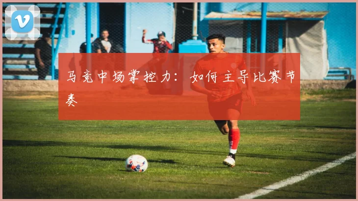 马竞中场掌控力：如何主导比赛节奏