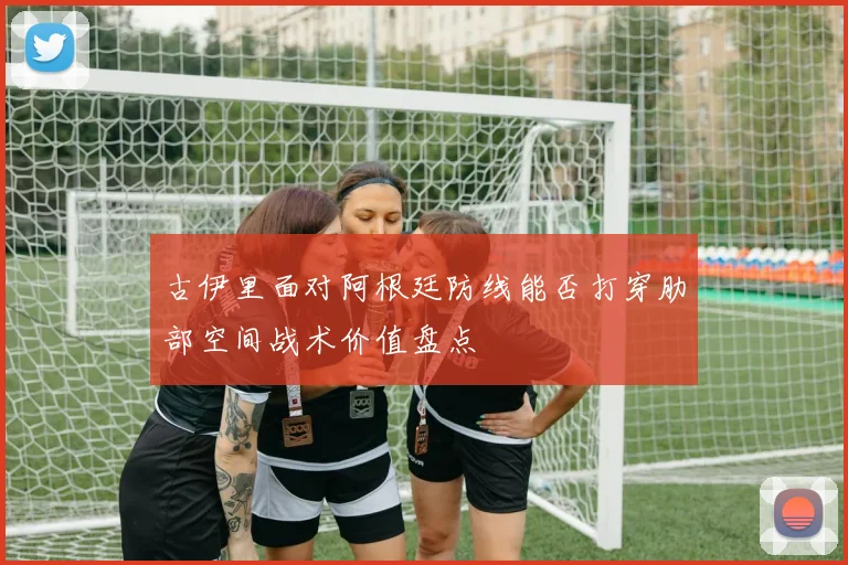 古伊里面对阿根廷防线能否打穿肋部空间战术价值盘点
