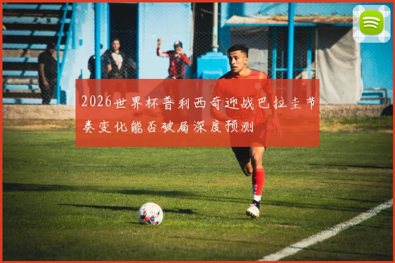 2026世界杯普利西奇迎战巴拉圭节奏变化能否破局深度预测