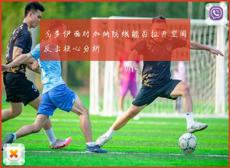 戈多伊面对加纳防线能否拉开空间反击核心分析