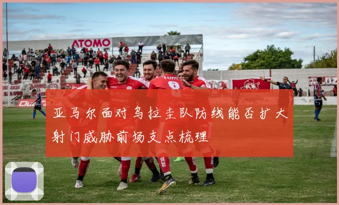 亚马尔面对乌拉圭队防线能否扩大射门威胁前场支点梳理