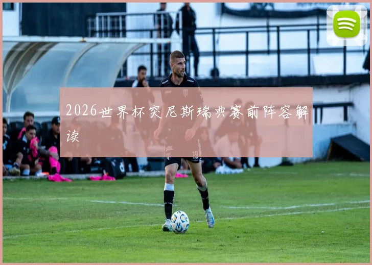 2026世界杯突尼斯瑞典赛前阵容解读