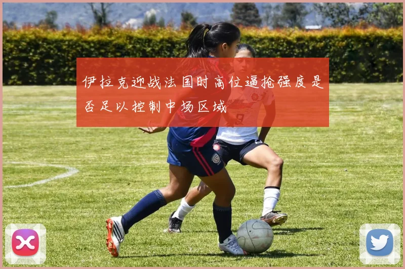 伊拉克迎战法国时高位逼抢强度是否足以控制中场区域