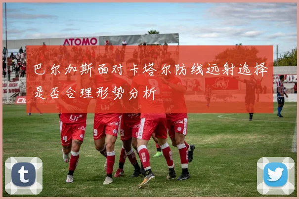 巴尔加斯面对卡塔尔防线远射选择是否合理形势分析