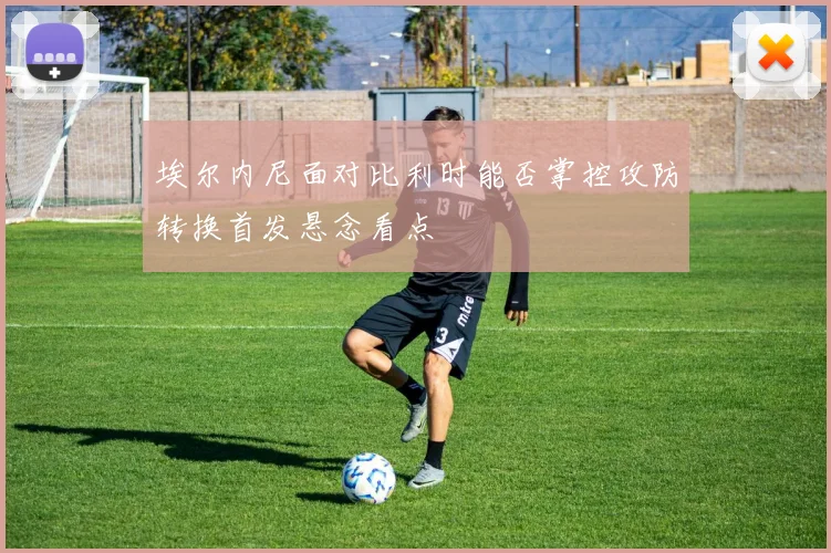 埃尔内尼面对比利时能否掌控攻防转换首发悬念看点