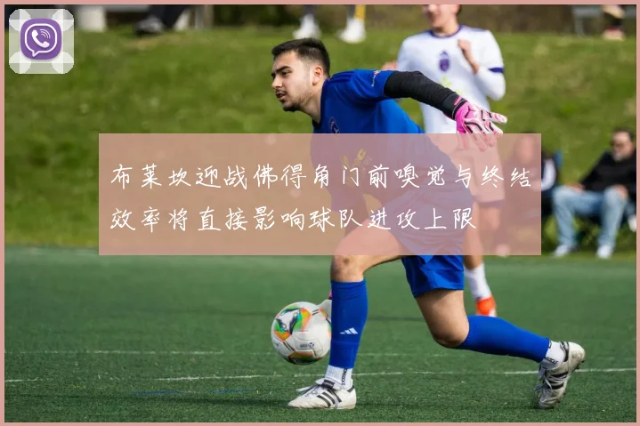 布莱坎迎战佛得角门前嗅觉与终结效率将直接影响球队进攻上限