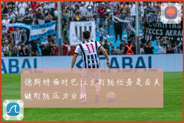 德斯特面对巴拉圭盯防任务是否关键盯防压力分析