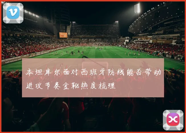 本坦库尔面对西班牙防线能否带动进攻节奏金靴热度梳理