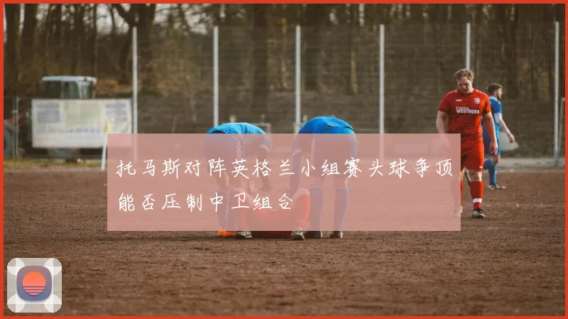 托马斯对阵英格兰小组赛头球争顶能否压制中卫组合