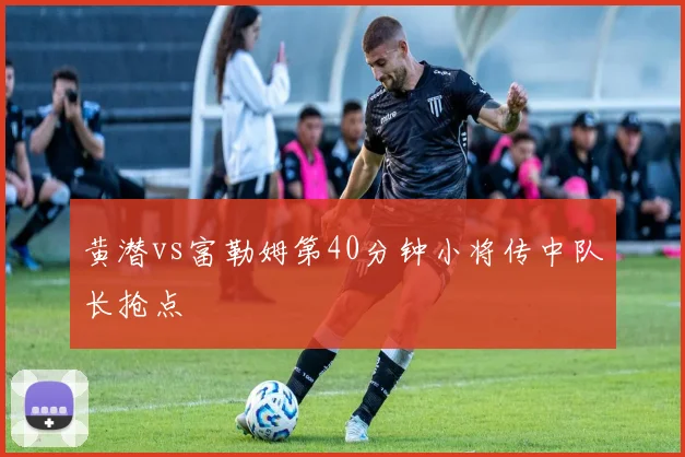 黄潜vs富勒姆第40分钟小将传中队长抢点