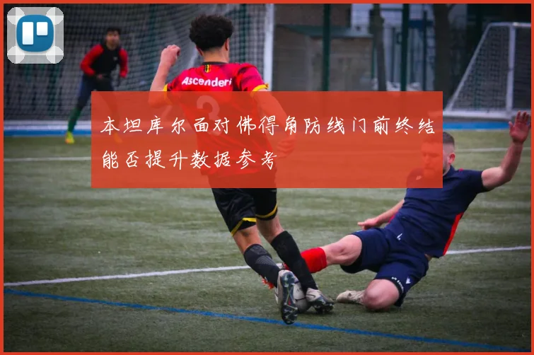 本坦库尔面对佛得角防线门前终结能否提升数据参考