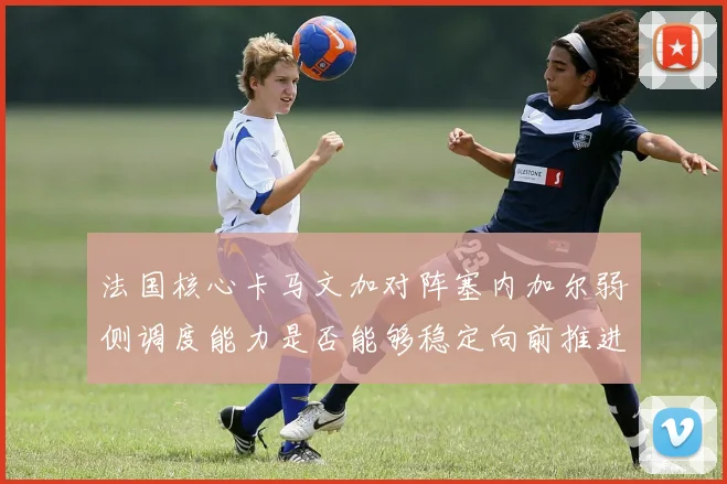 法国核心卡马文加对阵塞内加尔弱侧调度能力是否能够稳定向前推进