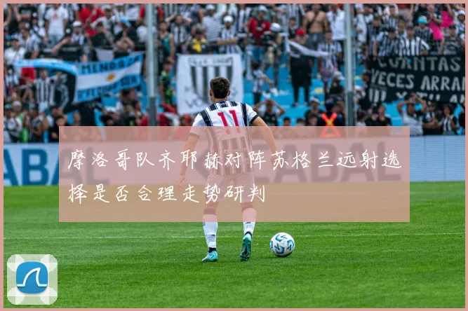 摩洛哥队齐耶赫对阵苏格兰远射选择是否合理走势研判
