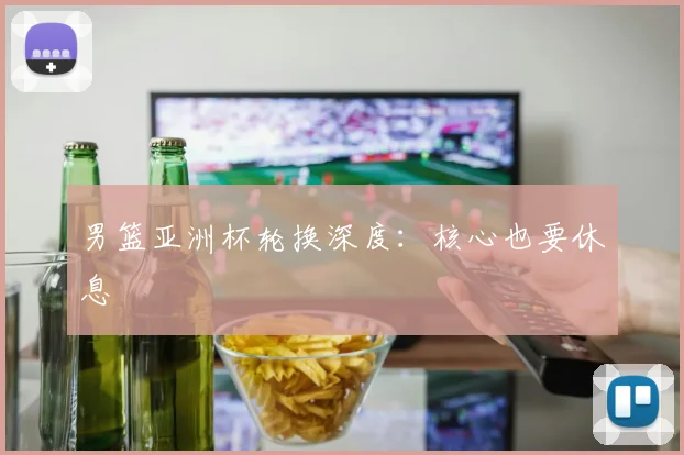 男篮亚洲杯轮换深度：核心也要休息